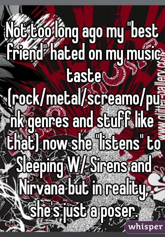 Not too long ago my "best friend" hated on my music taste (rock/metal/screamo/punk genres and stuff like that) now she "listens" to Sleeping W/ Sirens and Nirvana but in reality, she's just a poser.