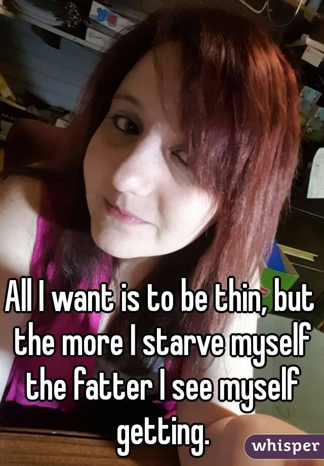 All I want is to be thin, but the more I starve myself the fatter I see myself getting.