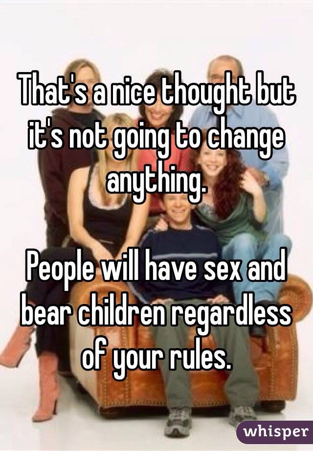 That's a nice thought but it's not going to change anything.

People will have sex and bear children regardless of your rules. 