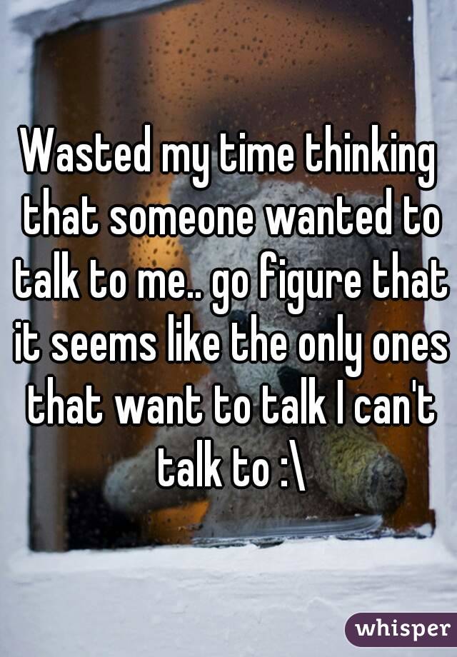 Wasted my time thinking that someone wanted to talk to me.. go figure that it seems like the only ones that want to talk I can't talk to :\