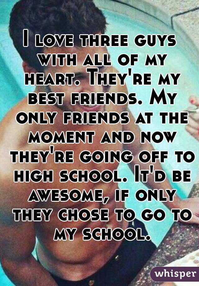 I love three guys with all of my heart. They're my best friends. My only friends at the moment and now they're going off to high school. It'd be awesome, if only they chose to go to my school.