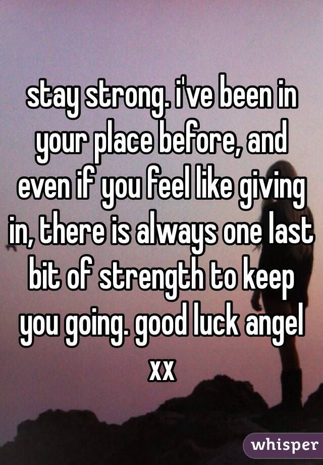 stay strong. i've been in your place before, and even if you feel like giving in, there is always one last bit of strength to keep you going. good luck angel xx