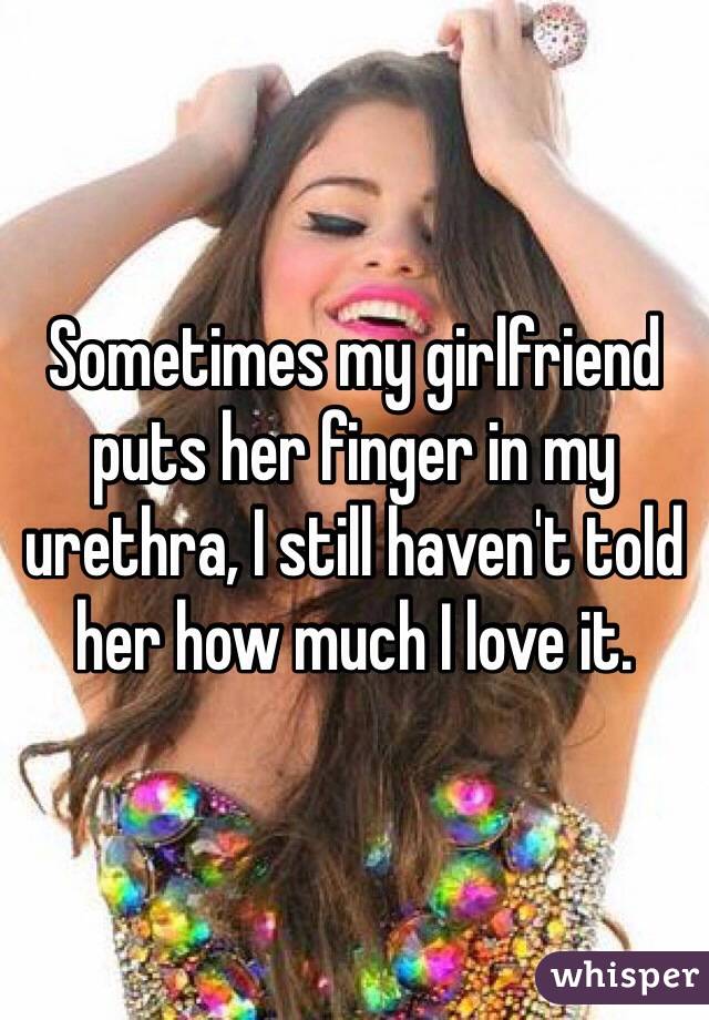 Sometimes my girlfriend puts her finger in my urethra, I still haven't told her how much I love it.