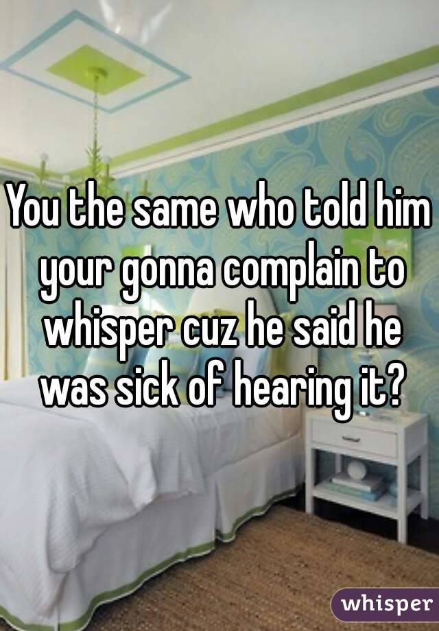 You the same who told him your gonna complain to whisper cuz he said he was sick of hearing it?