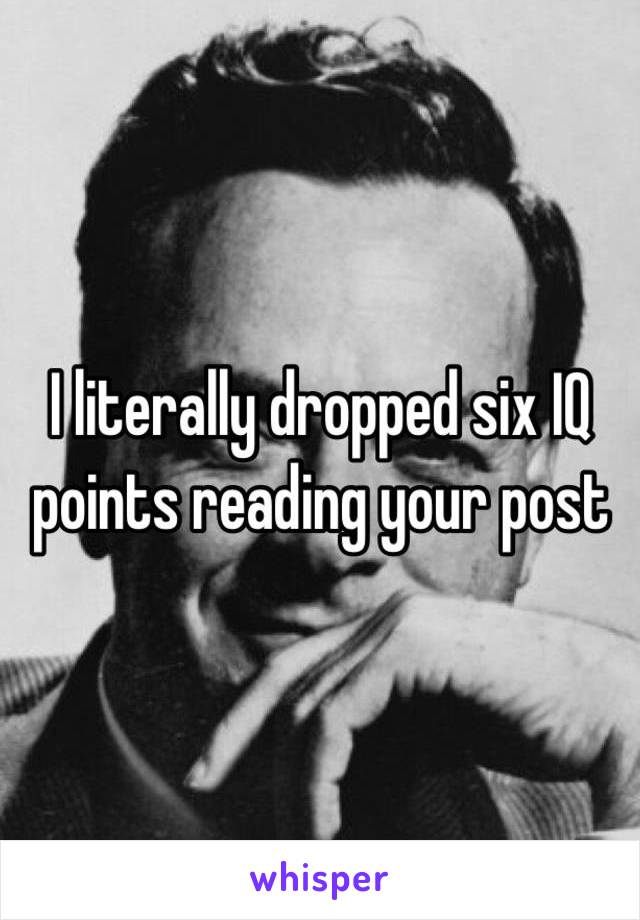 I literally dropped six IQ points reading your post