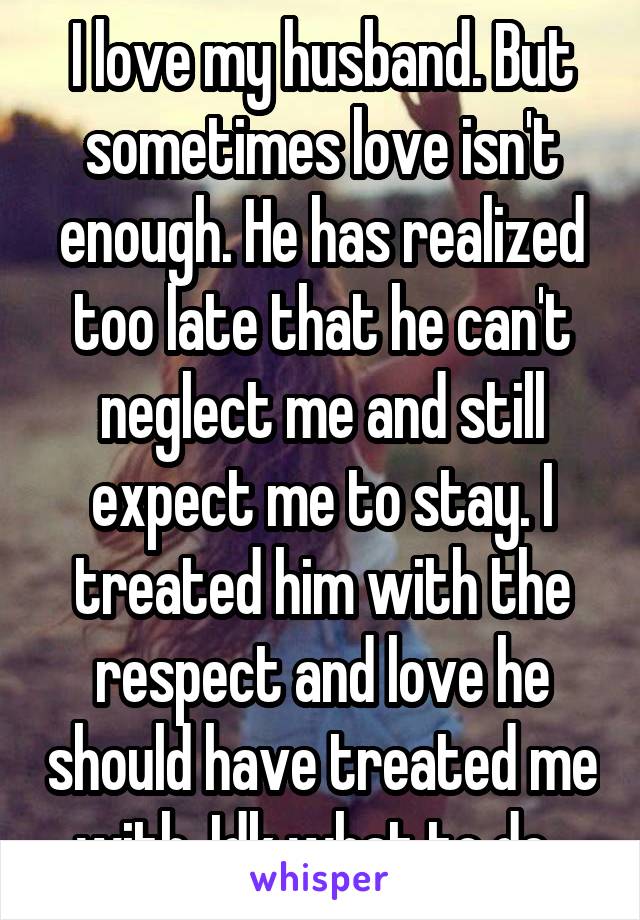 I love my husband. But sometimes love isn't enough. He has realized too late that he can't neglect me and still expect me to stay. I treated him with the respect and love he should have treated me with. Idk what to do. 
