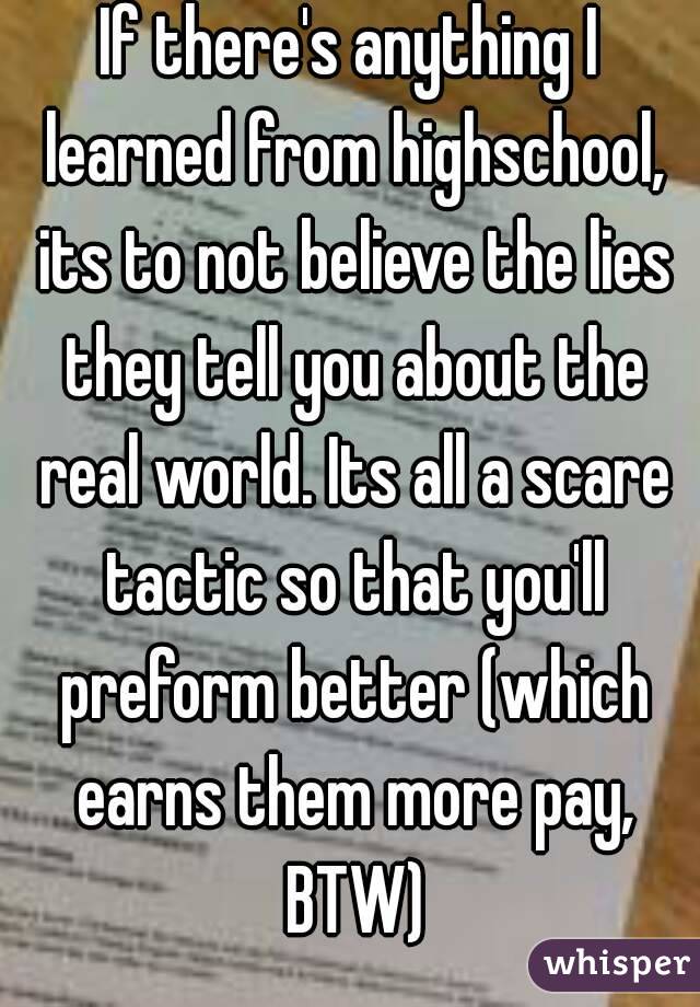 If there's anything I learned from highschool, its to not believe the lies they tell you about the real world. Its all a scare tactic so that you'll preform better (which earns them more pay, BTW)