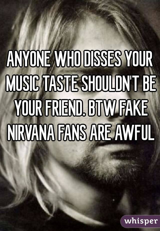 ANYONE WHO DISSES YOUR MUSIC TASTE SHOULDN'T BE YOUR FRIEND. BTW FAKE NIRVANA FANS ARE AWFUL 