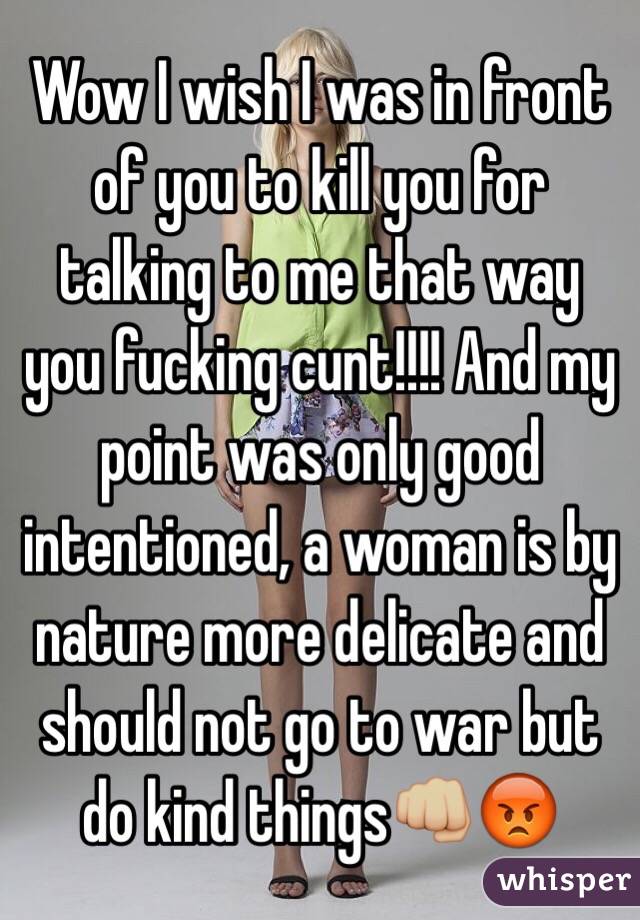 Wow I wish I was in front of you to kill you for talking to me that way you fucking cunt!!!! And my point was only good intentioned, a woman is by nature more delicate and should not go to war but do kind things👊🏼😡