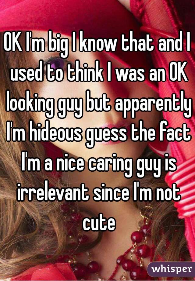 OK I'm big I know that and I used to think I was an OK looking guy but apparently I'm hideous guess the fact I'm a nice caring guy is irrelevant since I'm not cute