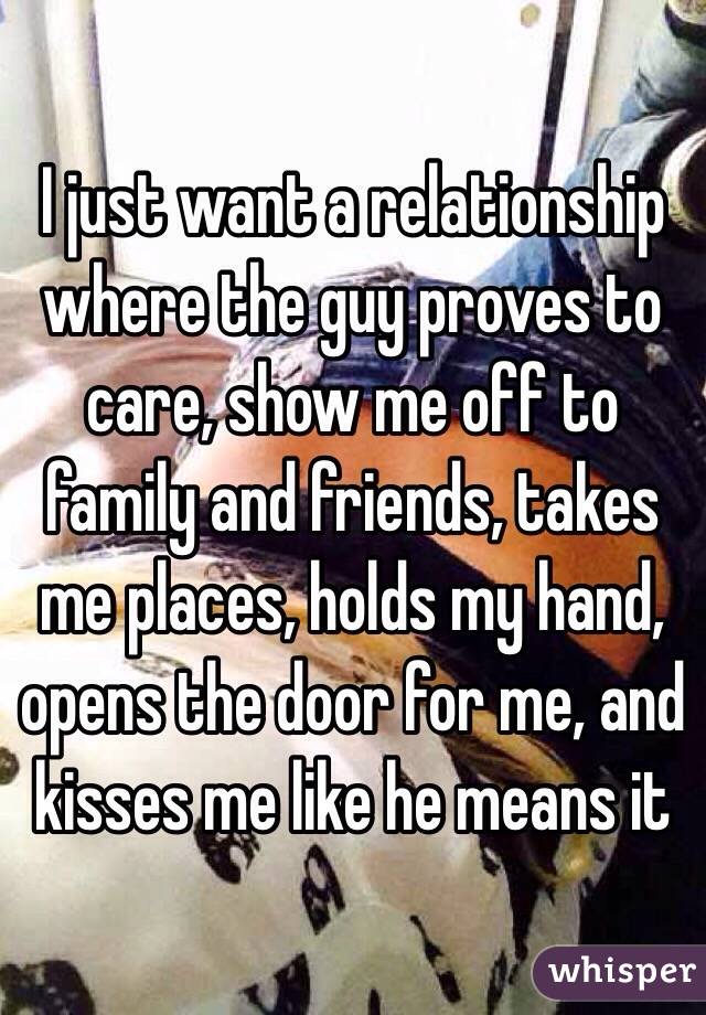 I just want a relationship where the guy proves to care, show me off to family and friends, takes me places, holds my hand, opens the door for me, and kisses me like he means it 