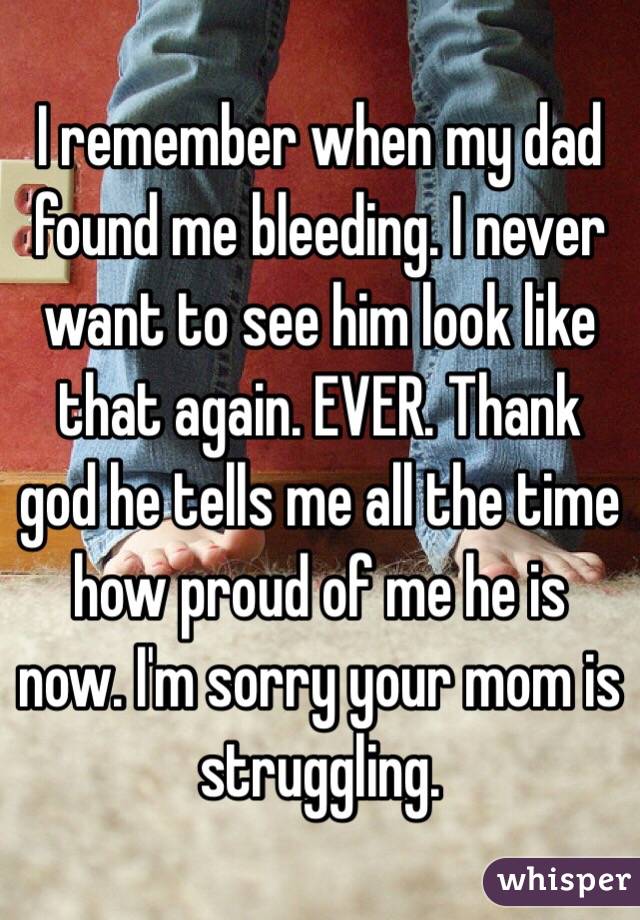 I remember when my dad found me bleeding. I never want to see him look like that again. EVER. Thank god he tells me all the time how proud of me he is now. I'm sorry your mom is struggling. 