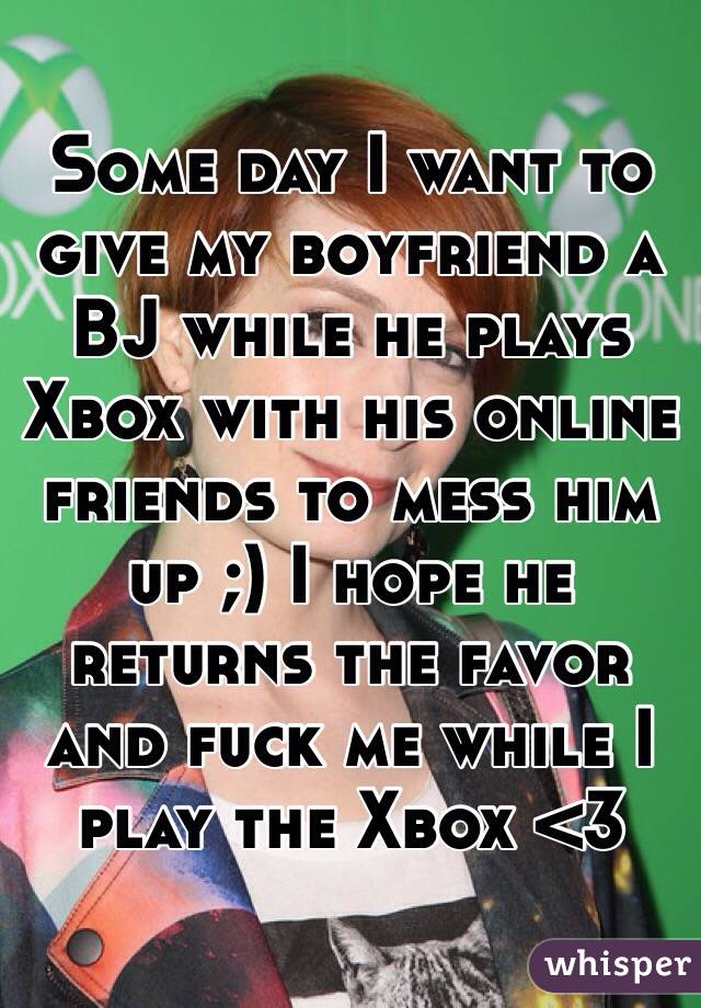 Some day I want to give my boyfriend a BJ while he plays Xbox with his online friends to mess him up ;) I hope he returns the favor and fuck me while I play the Xbox <3
