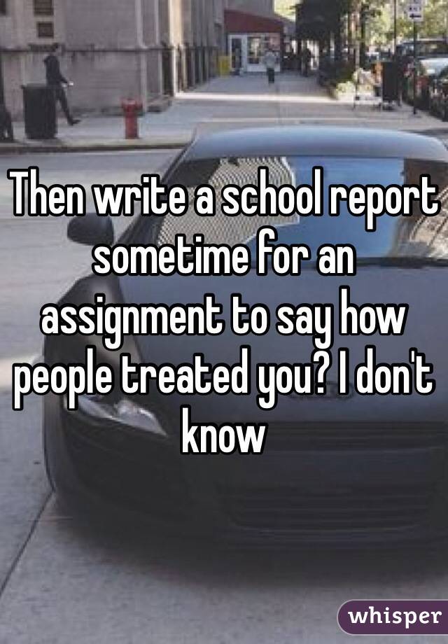 Then write a school report sometime for an assignment to say how people treated you? I don't know