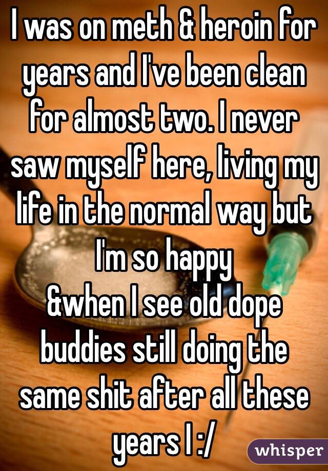 I was on meth & heroin for years and I've been clean for almost two. I never saw myself here, living my life in the normal way but I'm so happy 
&when I see old dope buddies still doing the same shit after all these years I :/
