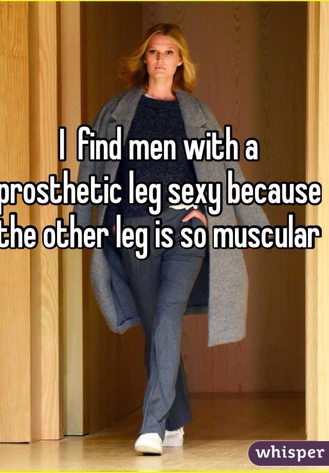 I  find men with a prosthetic leg sexy because the other leg is so muscular 