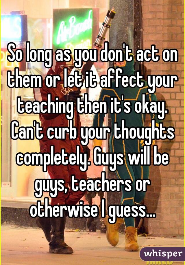 So long as you don't act on them or let it affect your teaching then it's okay. Can't curb your thoughts completely. Guys will be guys, teachers or otherwise I guess...