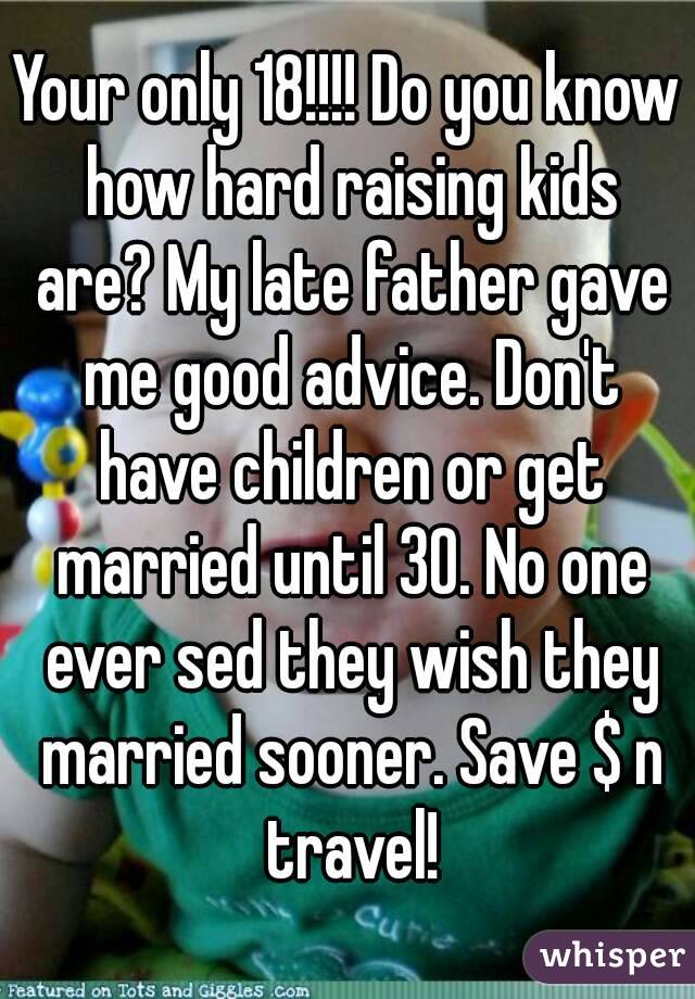 Your only 18!!!! Do you know how hard raising kids are? My late father gave me good advice. Don't have children or get married until 30. No one ever sed they wish they married sooner. Save $ n travel!