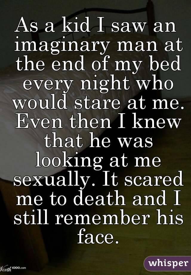 As a kid I saw an imaginary man at the end of my bed every night who would stare at me. Even then I knew that he was looking at me sexually. It scared me to death and I still remember his face.