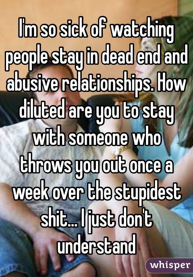 I'm so sick of watching people stay in dead end and abusive relationships. How diluted are you to stay with someone who throws you out once a week over the stupidest shit... I just don't understand 