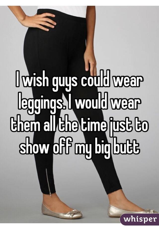 I wish guys could wear leggings. I would wear them all the time just to show off my big butt