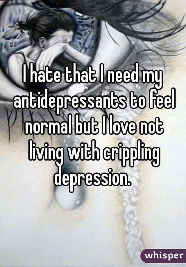 I hate that I need my antidepressants to feel normal but I love not living with crippling depression. 