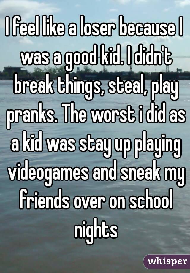 I feel like a loser because I was a good kid. I didn't break things, steal, play pranks. The worst i did as a kid was stay up playing videogames and sneak my friends over on school nights