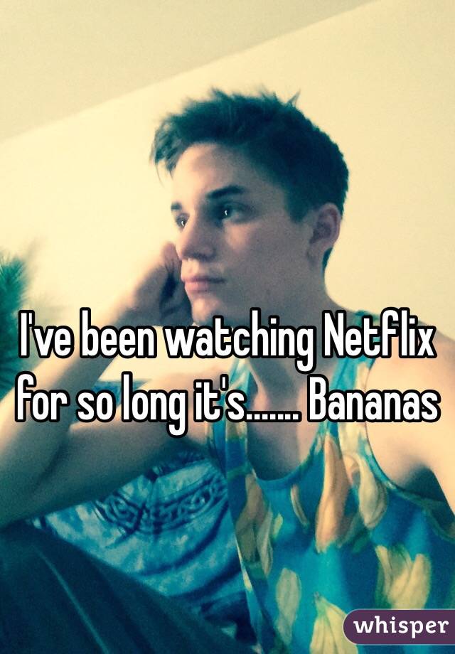 I've been watching Netflix for so long it's....... Bananas