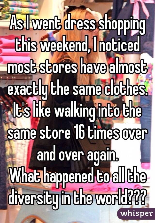 As I went dress shopping this weekend, I noticed most stores have almost exactly the same clothes. It's like walking into the same store 16 times over and over again. 
What happened to all the diversity in the world???