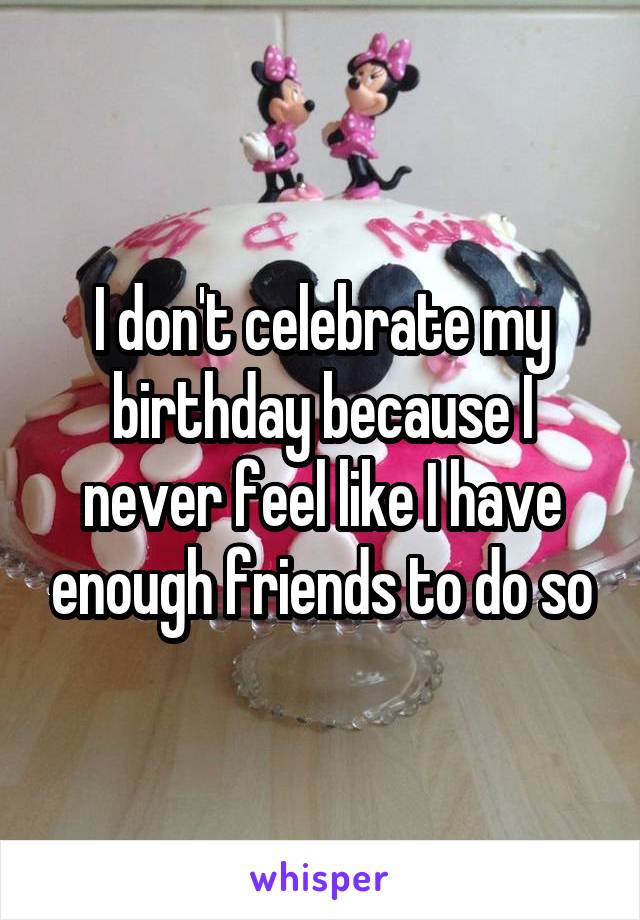I don't celebrate my birthday because I never feel like I have enough friends to do so
