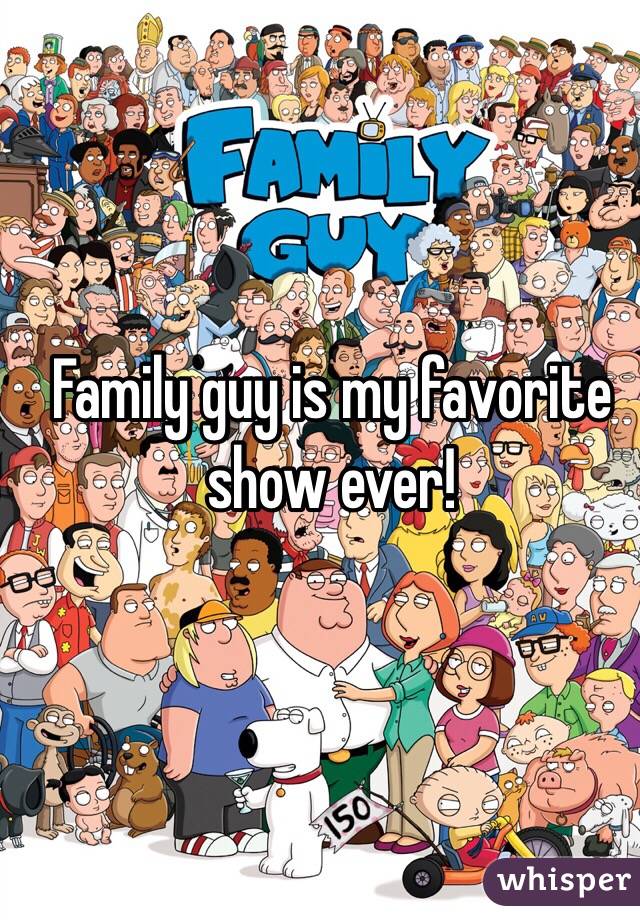 Family guy is my favorite show ever!