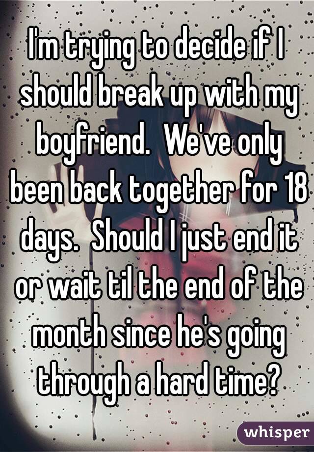I'm trying to decide if I should break up with my boyfriend.  We've only been back together for 18 days.  Should I just end it or wait til the end of the month since he's going through a hard time?
