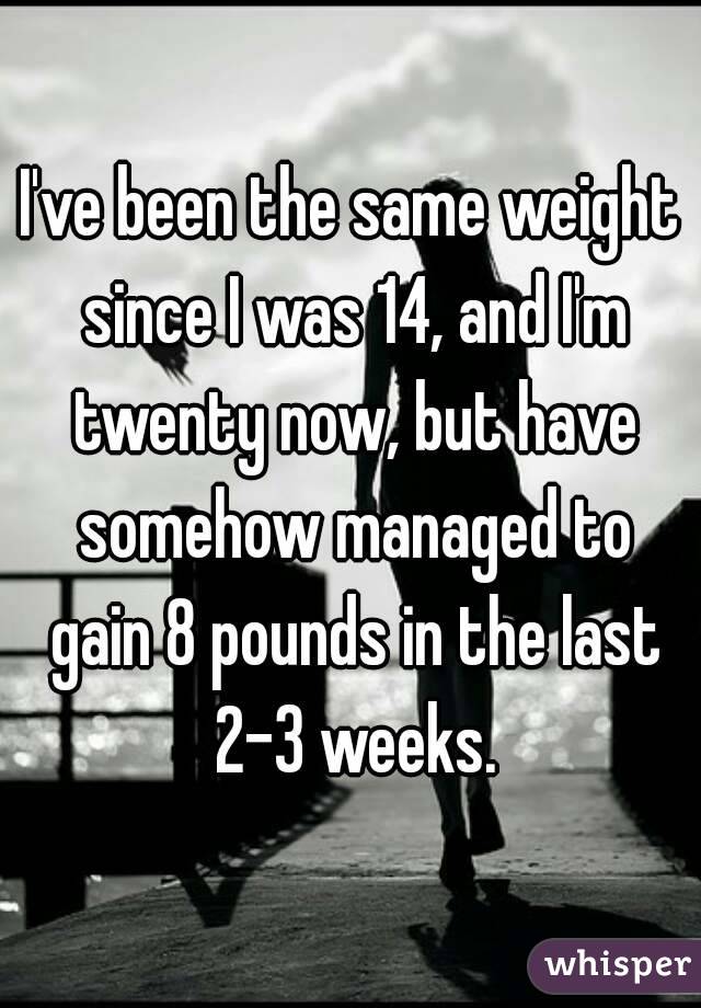 I've been the same weight since I was 14, and I'm twenty now, but have somehow managed to gain 8 pounds in the last 2-3 weeks.