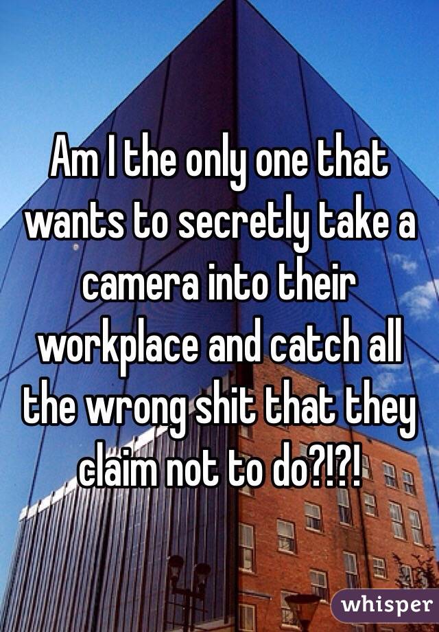Am I the only one that wants to secretly take a camera into their workplace and catch all the wrong shit that they claim not to do?!?!