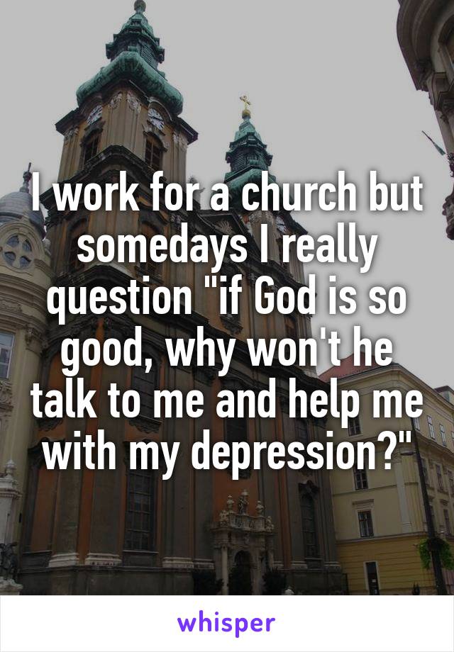 I work for a church but somedays I really question "if God is so good, why won't he talk to me and help me with my depression?"