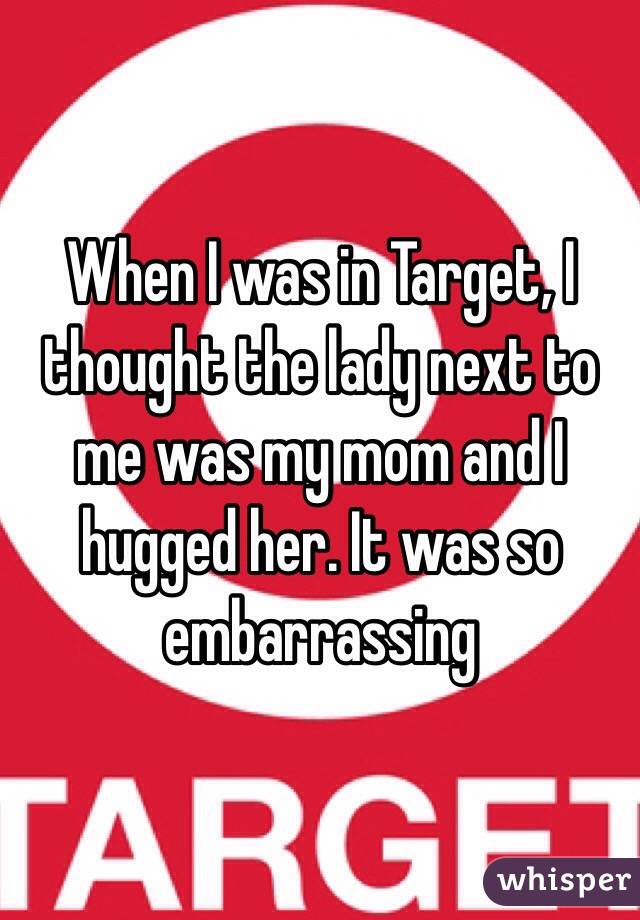 When I was in Target, I thought the lady next to me was my mom and I hugged her. It was so embarrassing 