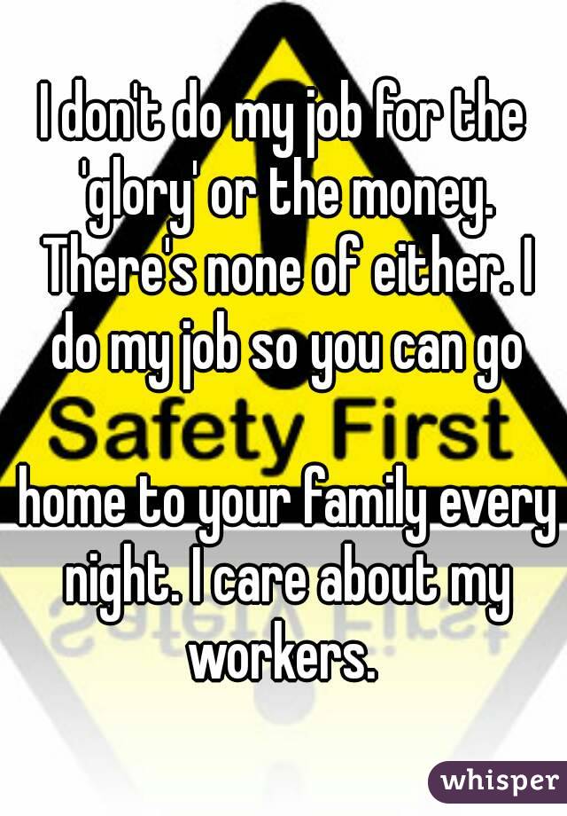 I don't do my job for the 'glory' or the money. There's none of either. I do my job so you can go

 home to your family every night. I care about my workers. 