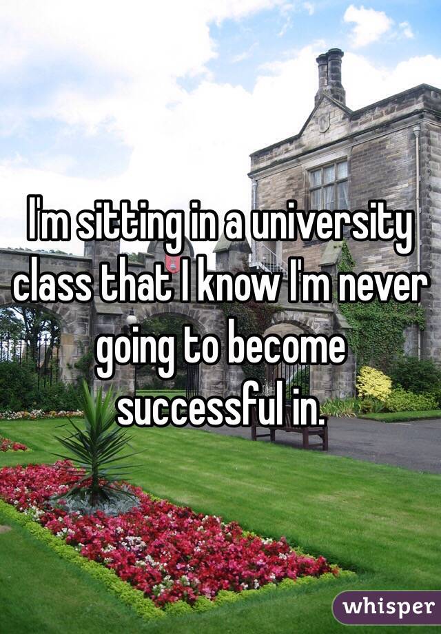 I'm sitting in a university class that I know I'm never going to become successful in. 