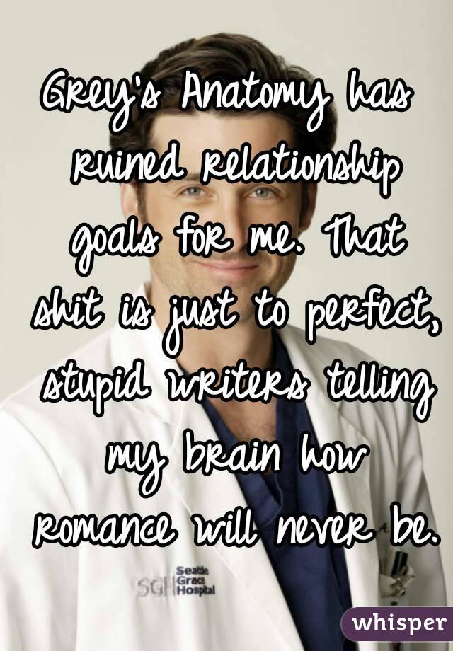 Grey's Anatomy has ruined relationship goals for me. That shit is just to perfect, stupid writers telling my brain how romance will never be.