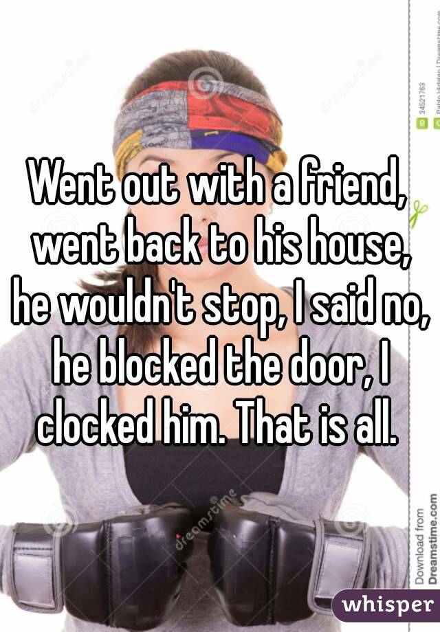 Went out with a friend, went back to his house, he wouldn't stop, I said no, he blocked the door, I clocked him. That is all. 