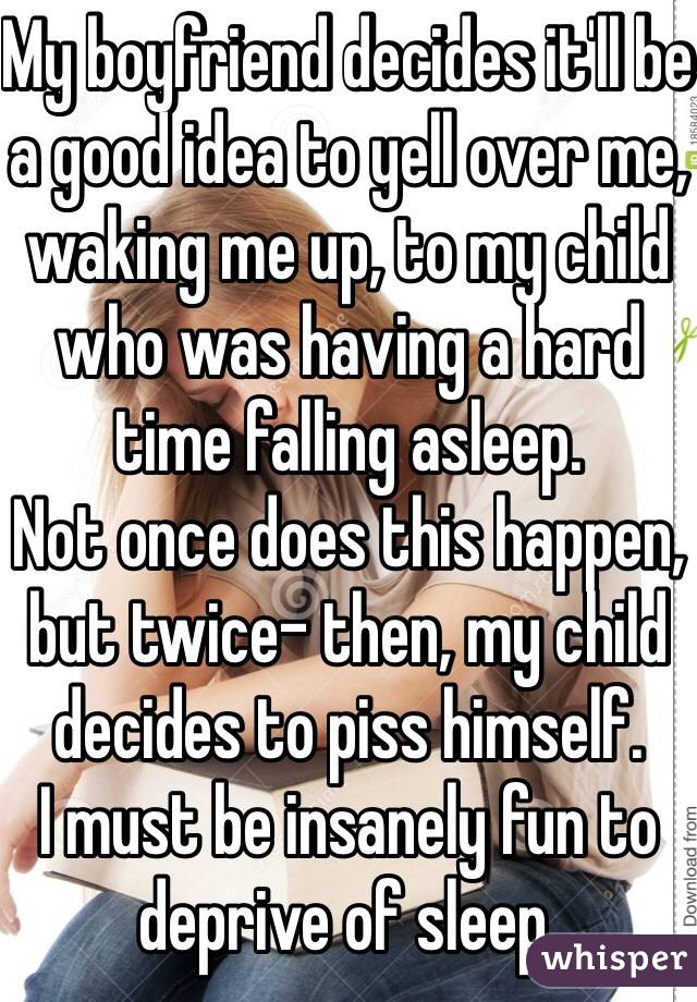 My boyfriend decides it'll be a good idea to yell over me, waking me up, to my child who was having a hard time falling asleep. 
Not once does this happen, but twice- then, my child decides to piss himself.
I must be insanely fun to deprive of sleep.  