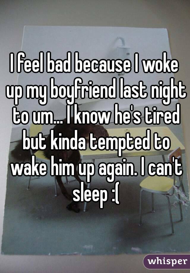 I feel bad because I woke up my boyfriend last night to um... I know he's tired but kinda tempted to wake him up again. I can't sleep :(