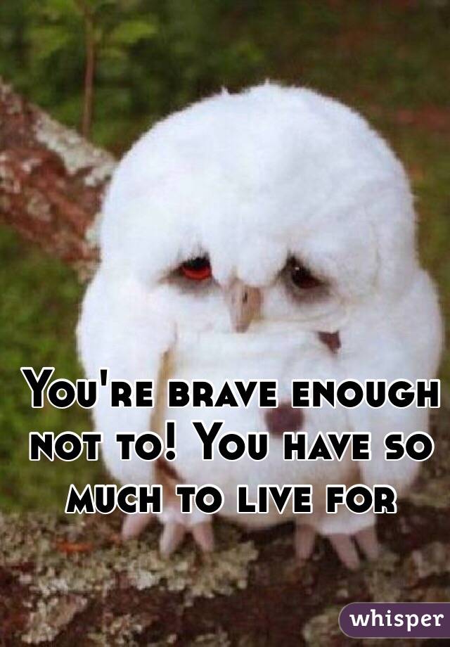 You're brave enough not to! You have so much to live for 