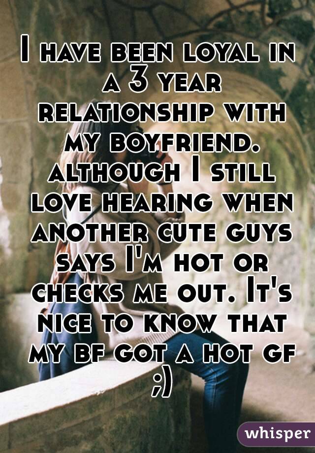 I have been loyal in a 3 year relationship with my boyfriend. although I still love hearing when another cute guys says I'm hot or checks me out. It's nice to know that my bf got a hot gf ;)