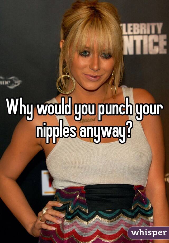Why would you punch your nipples anyway? 