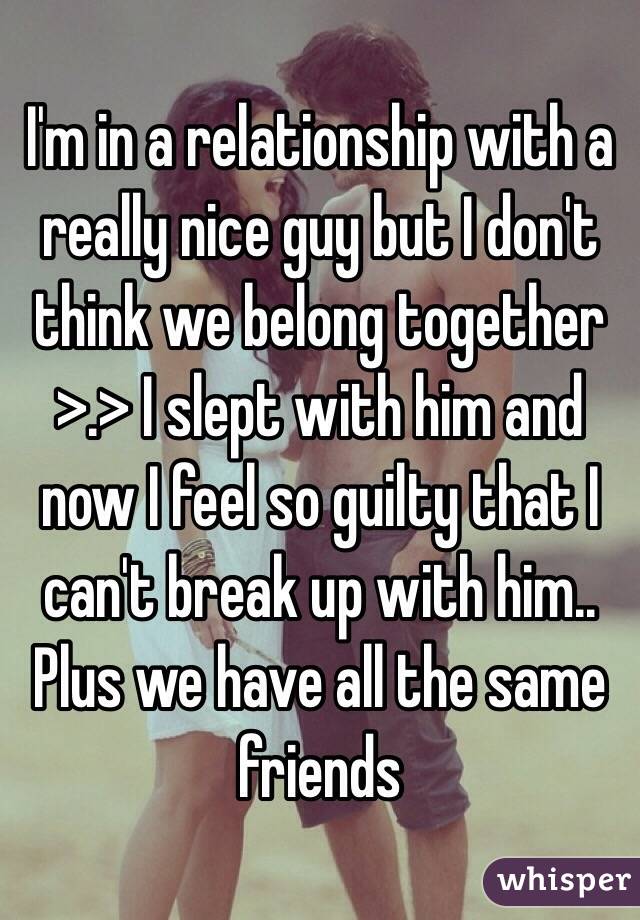I'm in a relationship with a really nice guy but I don't think we belong together >.> I slept with him and now I feel so guilty that I can't break up with him.. Plus we have all the same friends 