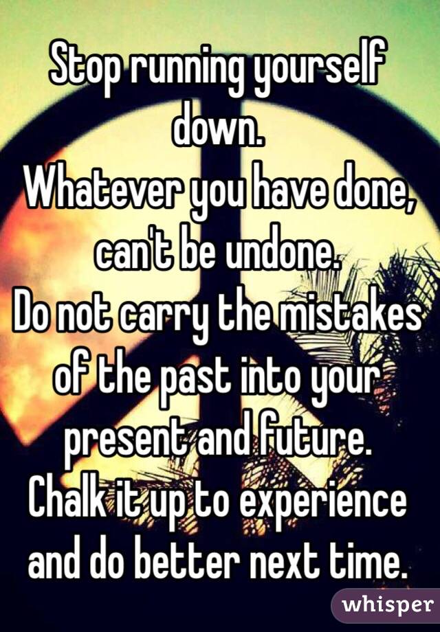 Stop running yourself down. 
Whatever you have done, can't be undone. 
Do not carry the mistakes of the past into your present and future. 
Chalk it up to experience and do better next time. 