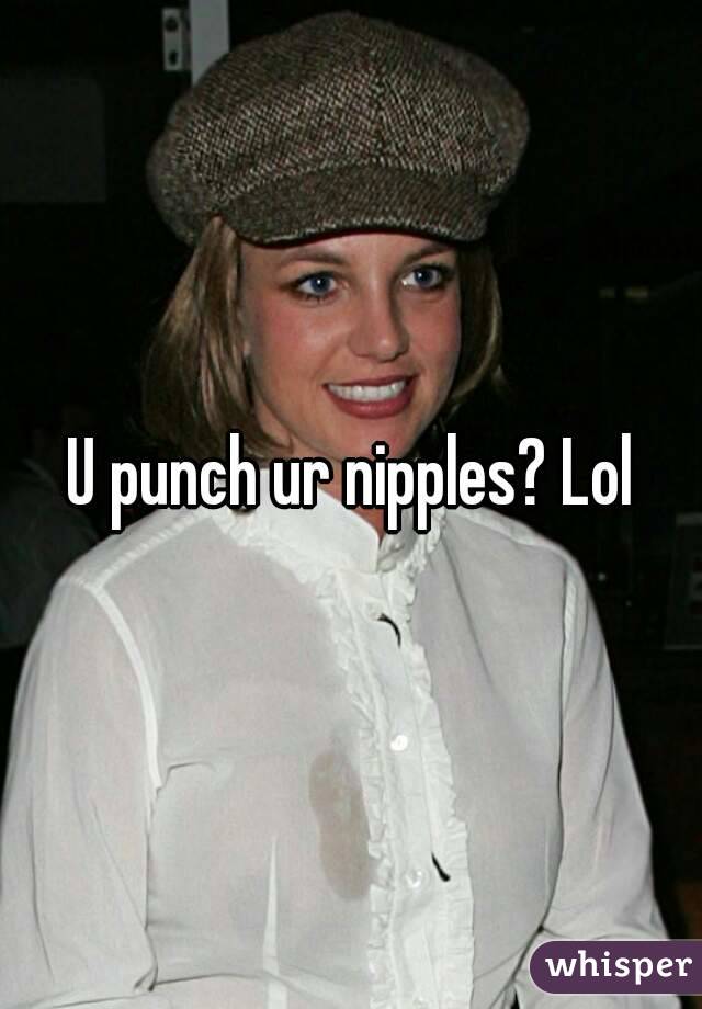 U punch ur nipples? Lol