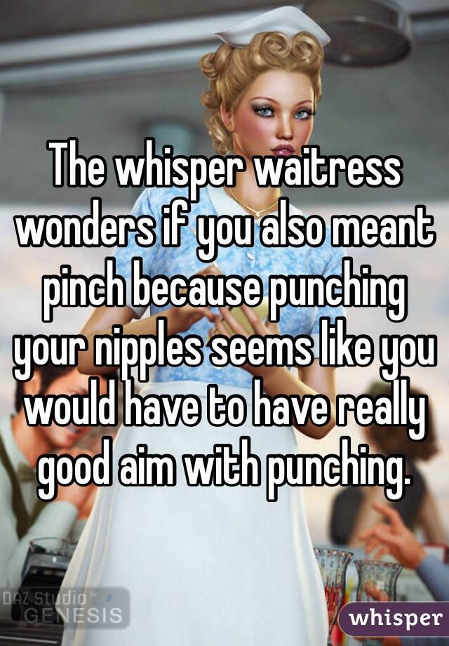 The whisper waitress wonders if you also meant pinch because punching your nipples seems like you would have to have really good aim with punching. 