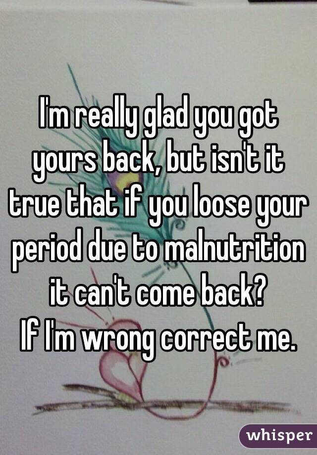 I'm really glad you got yours back, but isn't it true that if you loose your period due to malnutrition it can't come back? 
If I'm wrong correct me.
